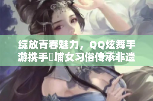 绽放青春魅力，QQ炫舞手游携手蟳埔女习俗传承非遗之美