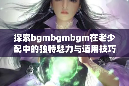 探索bgmbgmbgm在老少配中的独特魅力与适用技巧