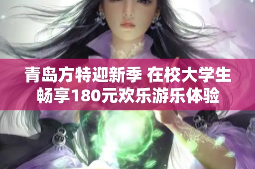 青岛方特迎新季 在校大学生畅享180元欢乐游乐体验