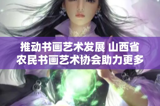 推动书画艺术发展 山西省农民书画艺术协会助力更多创作与交流