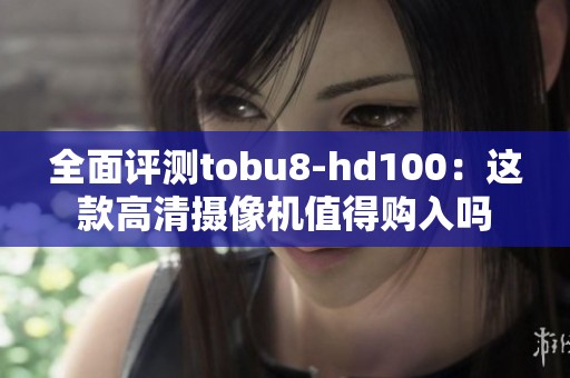 全面评测tobu8-hd100：这款高清摄像机值得购入吗