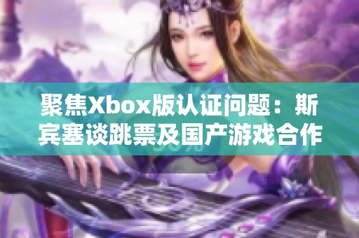 聚焦Xbox版认证问题：斯宾塞谈跳票及国产游戏合作挑战