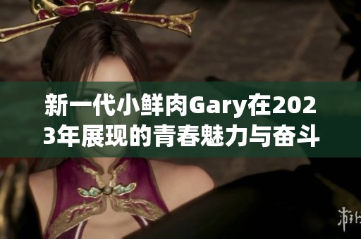 新一代小鲜肉Gary在2023年展现的青春魅力与奋斗精神