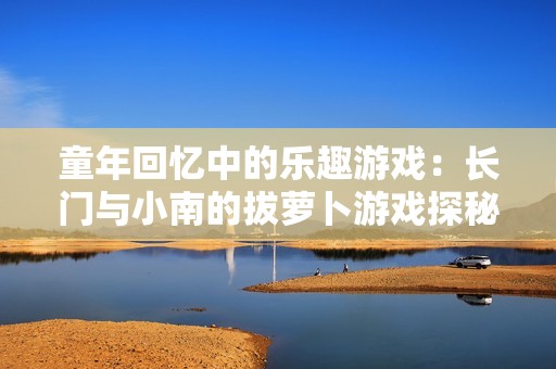 童年回忆中的乐趣游戏：长门与小南的拔萝卜游戏探秘