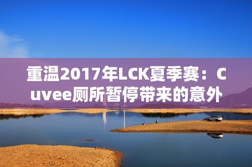 重温2017年LCK夏季赛：Cuvee厕所暂停带来的意外影响与反思