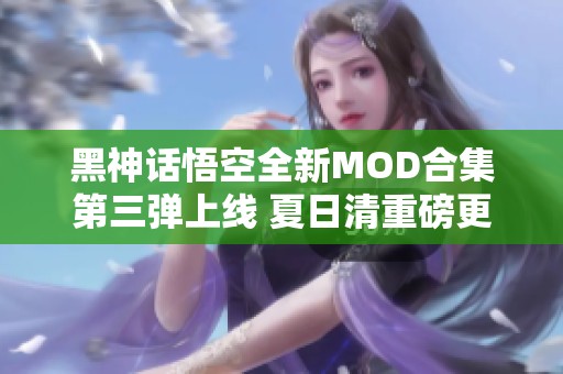 黑神话悟空全新MOD合集第三弹上线 夏日清重磅更新登场！