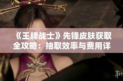 《王牌战士》先锋皮肤获取全攻略：抽取效率与费用详解