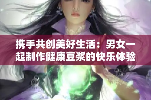 携手共创美好生活：男女一起制作健康豆浆的快乐体验