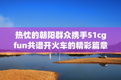 热忱的朝阳群众携手51cgfun共谱开火车的精彩篇章