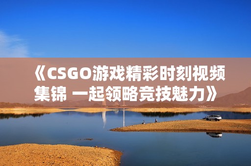 《CSGO游戏精彩时刻视频集锦 一起领略竞技魅力》