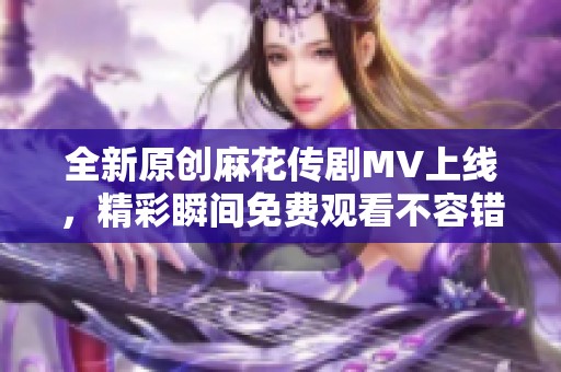 全新原创麻花传剧MV上线，精彩瞬间免费观看不容错过