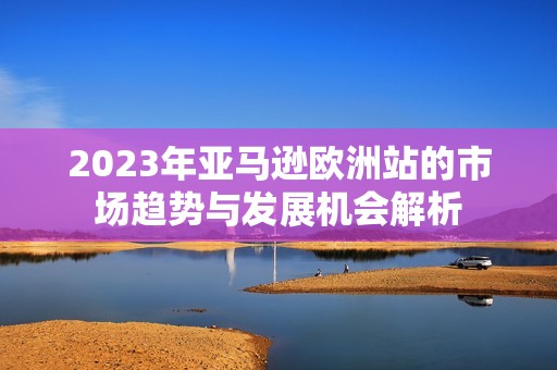 2023年亚马逊欧洲站的市场趋势与发展机会解析