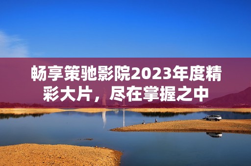 畅享策驰影院2023年度精彩大片，尽在掌握之中