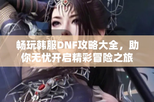 畅玩韩服DNF攻略大全，助你无忧开启精彩冒险之旅