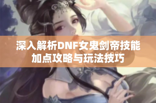 深入解析DNF女鬼剑帝技能加点攻略与玩法技巧