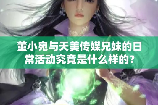 董小宛与天美传媒兄妹的日常活动究竟是什么样的？