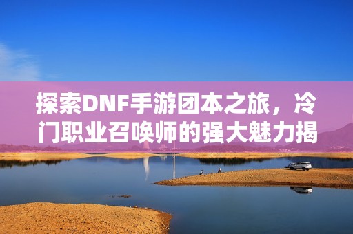 探索DNF手游团本之旅，冷门职业召唤师的强大魅力揭秘