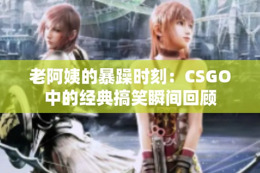 老阿姨的暴躁时刻：CSGO中的经典搞笑瞬间回顾