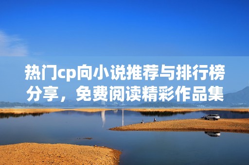 热门cp向小说推荐与排行榜分享，免费阅读精彩作品集合