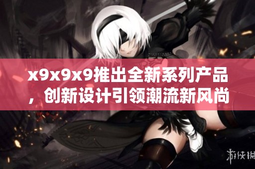 x9x9x9推出全新系列产品，创新设计引领潮流新风尚