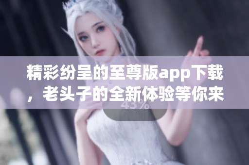 精彩纷呈的至尊版app下载，老头子的全新体验等你来探索