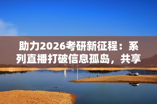 助力2026考研新征程：系列直播打破信息孤岛，共享备考资源