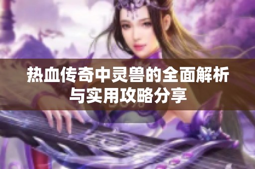 热血传奇中灵兽的全面解析与实用攻略分享