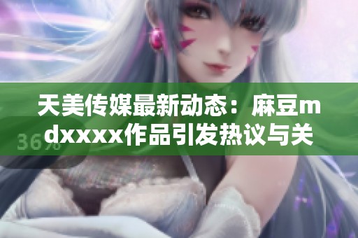 天美传媒最新动态：麻豆mdxxxx作品引发热议与关注