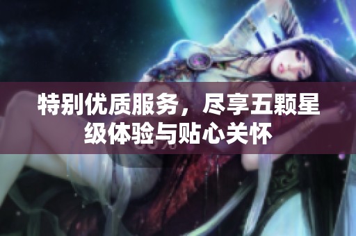 特别优质服务，尽享五颗星级体验与贴心关怀