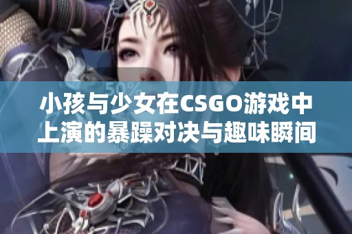 小孩与少女在CSGO游戏中上演的暴躁对决与趣味瞬间