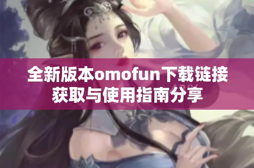 全新版本omofun下载链接获取与使用指南分享