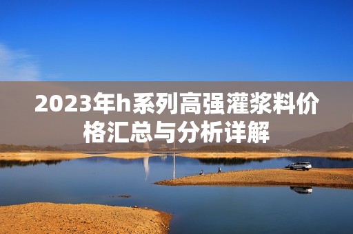 2023年h系列高强灌浆料价格汇总与分析详解