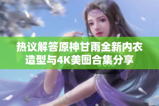 热议解答原神甘雨全新内衣造型与4K美图合集分享