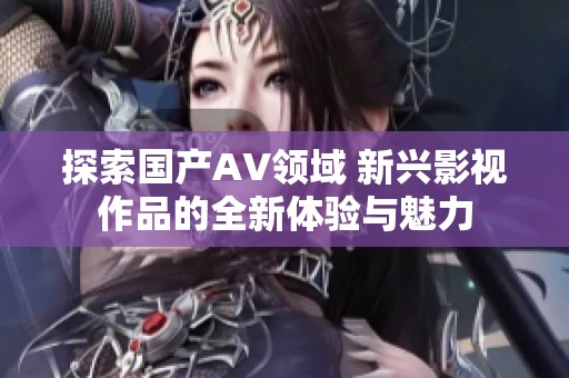 探索国产AV领域 新兴影视作品的全新体验与魅力