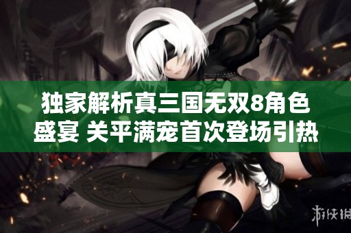 独家解析真三国无双8角色盛宴 关平满宠首次登场引热议