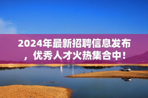 2024年最新招聘信息发布，优秀人才火热集合中！