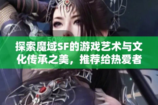 探索魔域SF的游戏艺术与文化传承之美，推荐给热爱者