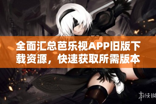 全面汇总芭乐视APP旧版下载资源，快速获取所需版本