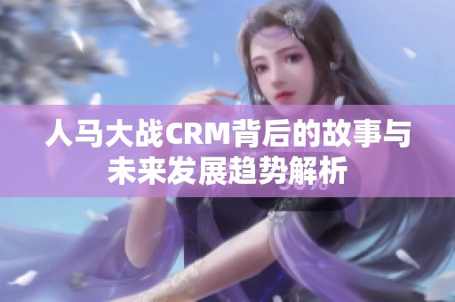 人马大战CRM背后的故事与未来发展趋势解析