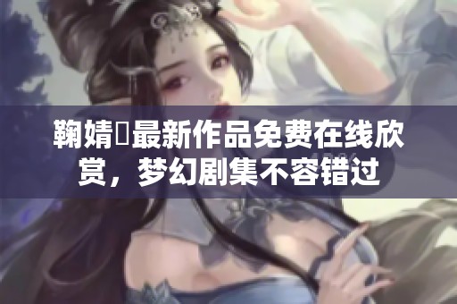 鞠婧祎最新作品免费在线欣赏，梦幻剧集不容错过