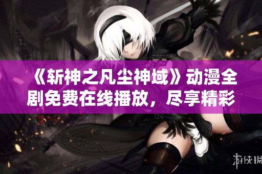 《斩神之凡尘神域》动漫全剧免费在线播放，尽享精彩内容