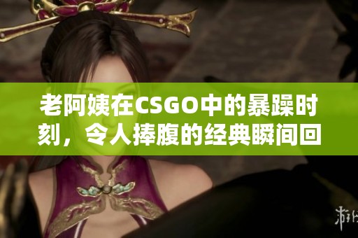 老阿姨在CSGO中的暴躁时刻，令人捧腹的经典瞬间回顾