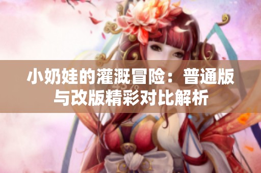 小奶娃的灌溉冒险：普通版与改版精彩对比解析