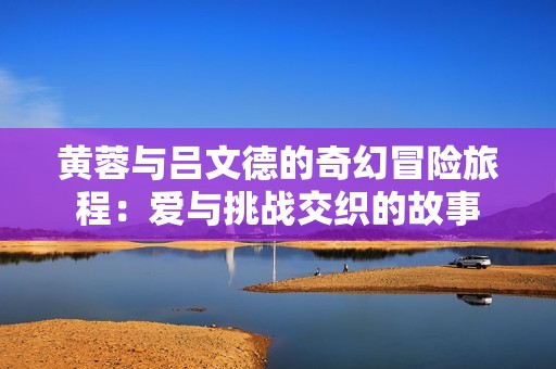 黄蓉与吕文德的奇幻冒险旅程：爱与挑战交织的故事