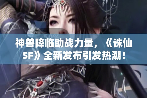 神兽降临助战力量，《诛仙SF》全新发布引发热潮！