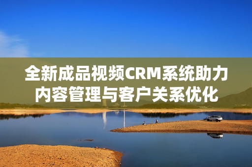 全新成品视频CRM系统助力内容管理与客户关系优化