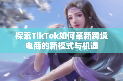 探索TikTok如何革新跨境电商的新模式与机遇