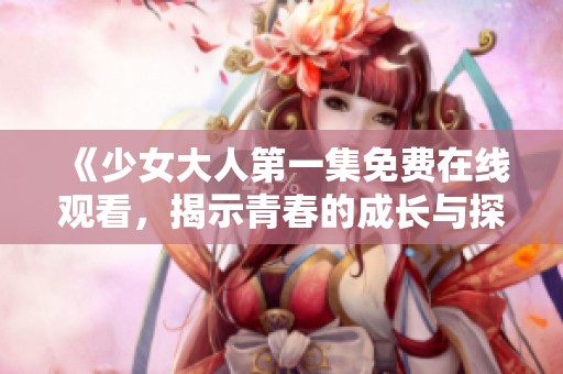 《少女大人第一集免费在线观看，揭示青春的成长与探索》