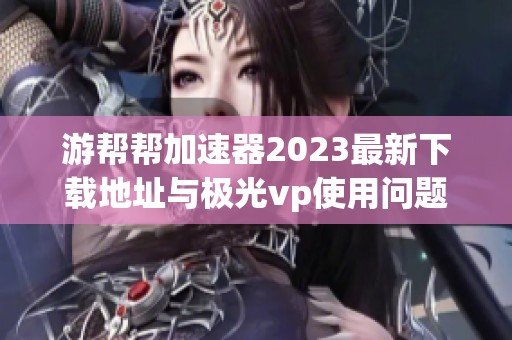 游帮帮加速器2023最新下载地址与极光vp使用问题分析