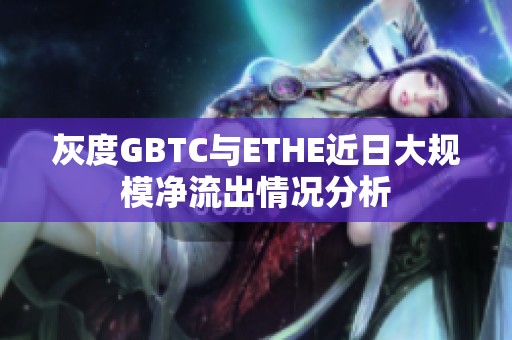 灰度GBTC与ETHE近日大规模净流出情况分析